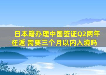 日本籍办理中国签证Q2两年往返 需要三个月以内入境吗